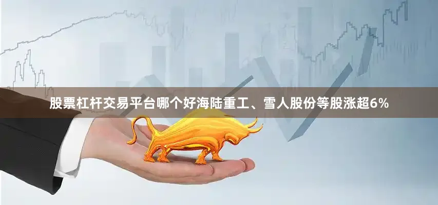 股票杠杆交易平台哪个好海陆重工、雪人股份等股涨超6%