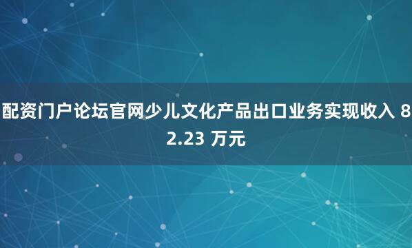 配资门户论坛官网少儿文化产品出口业务实现收入 82.23 万元